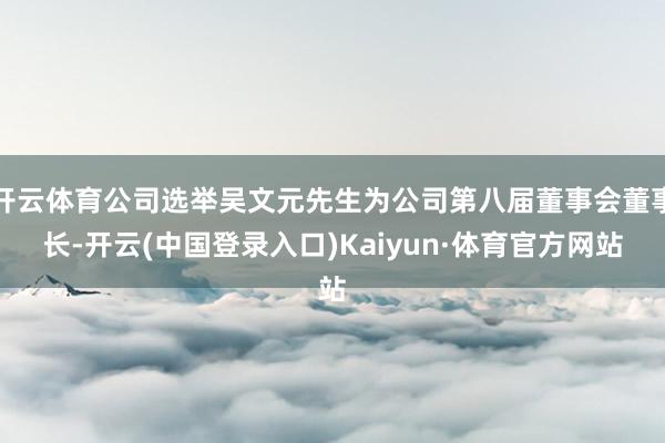 开云体育公司选举吴文元先生为公司第八届董事会董事长-开云(中国登录入口)Kaiyun·体育官方网站