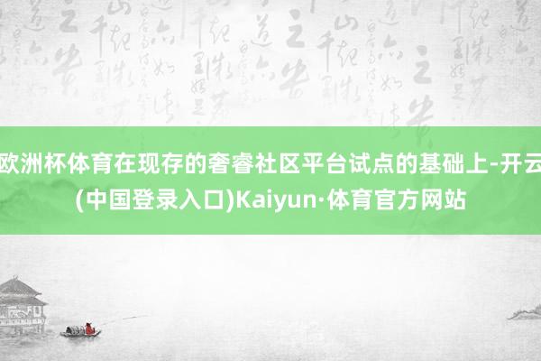 欧洲杯体育在现存的奢睿社区平台试点的基础上-开云(中国登录入口)Kaiyun·体育官方网站