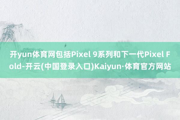 开yun体育网包括Pixel 9系列和下一代Pixel Fold-开云(中国登录入口)Kaiyun·体育官方网站