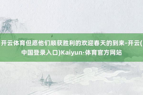 开云体育但愿他们顺获胜利的欢迎春天的到来-开云(中国登录入口)Kaiyun·体育官方网站