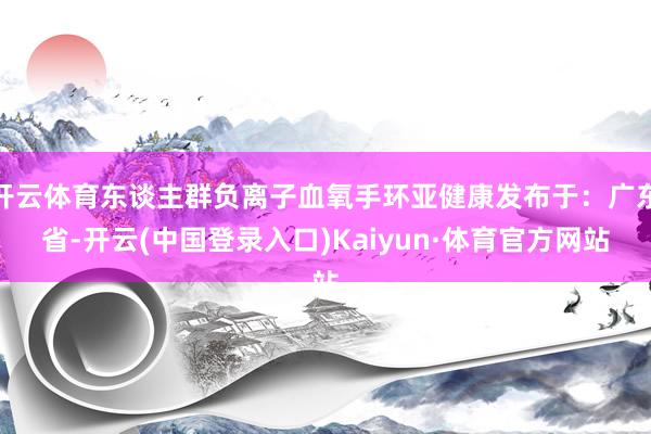 开云体育东谈主群负离子血氧手环亚健康发布于：广东省-开云(中国登录入口)Kaiyun·体育官方网站