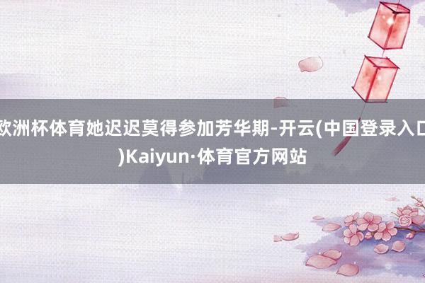 欧洲杯体育她迟迟莫得参加芳华期-开云(中国登录入口)Kaiyun·体育官方网站