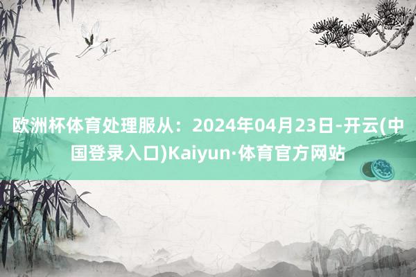 欧洲杯体育处理服从：2024年04月23日-开云(中国登录入口)Kaiyun·体育官方网站