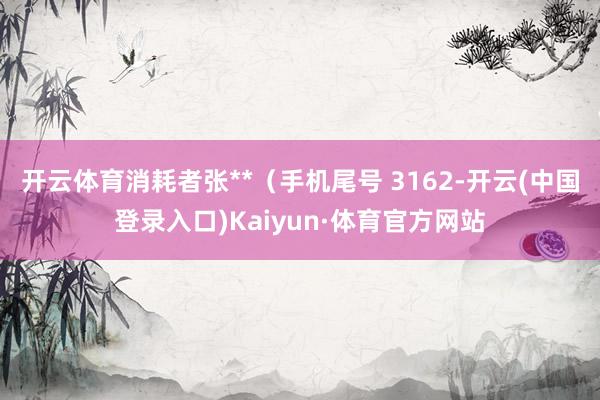 开云体育消耗者张**（手机尾号 3162-开云(中国登录入口)Kaiyun·体育官方网站