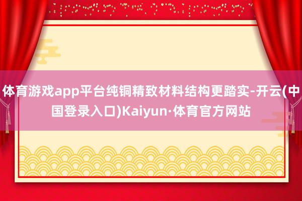 体育游戏app平台纯铜精致材料结构更踏实-开云(中国登录入口)Kaiyun·体育官方网站