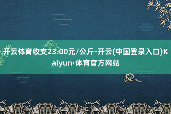 开云体育收支23.00元/公斤-开云(中国登录入口)Kaiyun·体育官方网站