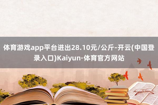 体育游戏app平台进出28.10元/公斤-开云(中国登录入口)Kaiyun·体育官方网站