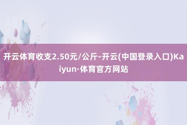 开云体育收支2.50元/公斤-开云(中国登录入口)Kaiyun·体育官方网站