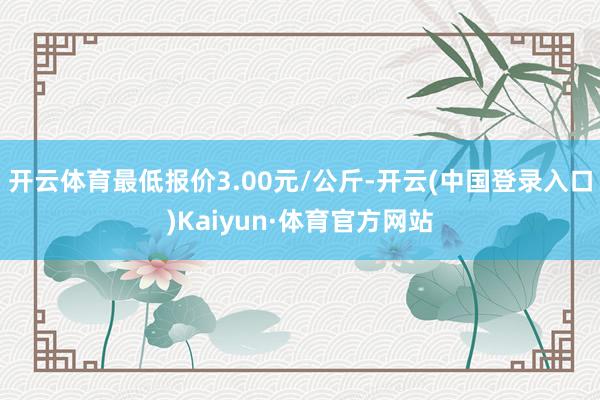 开云体育最低报价3.00元/公斤-开云(中国登录入口)Kaiyun·体育官方网站