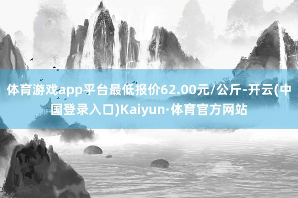 体育游戏app平台最低报价62.00元/公斤-开云(中国登录入口)Kaiyun·体育官方网站