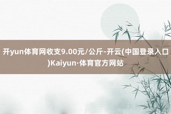 开yun体育网收支9.00元/公斤-开云(中国登录入口)Kaiyun·体育官方网站