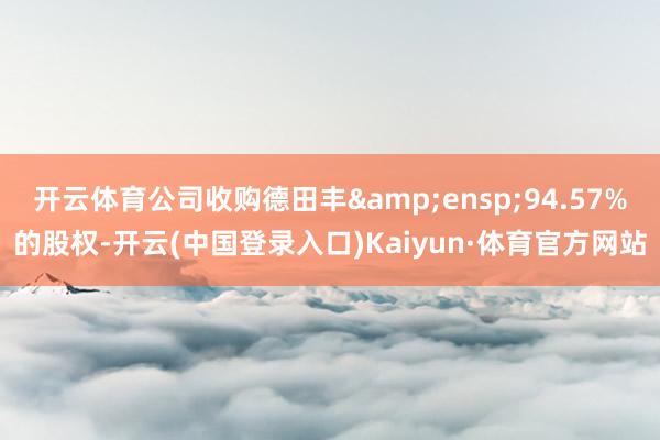 开云体育公司收购德田丰&ensp;94.57%的股权-开云(中国登录入口)Kaiyun·体育官方网站