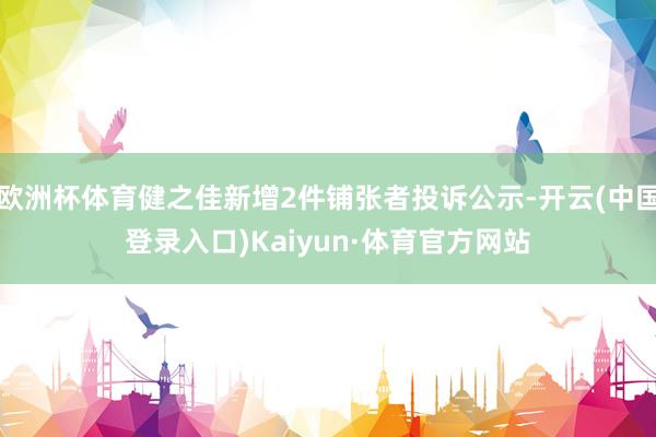 欧洲杯体育健之佳新增2件铺张者投诉公示-开云(中国登录入口)Kaiyun·体育官方网站