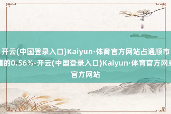 开云(中国登录入口)Kaiyun·体育官方网站占通顺市值的0.56%-开云(中国登录入口)Kaiyun·体育官方网站