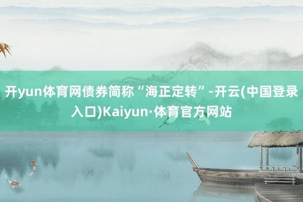 开yun体育网债券简称“海正定转”-开云(中国登录入口)Kaiyun·体育官方网站