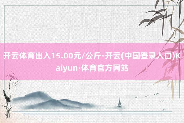 开云体育出入15.00元/公斤-开云(中国登录入口)Kaiyun·体育官方网站