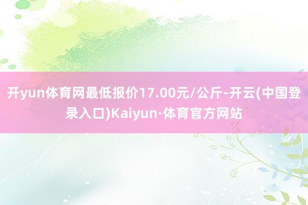 开yun体育网最低报价17.00元/公斤-开云(中国登录入口)Kaiyun·体育官方网站