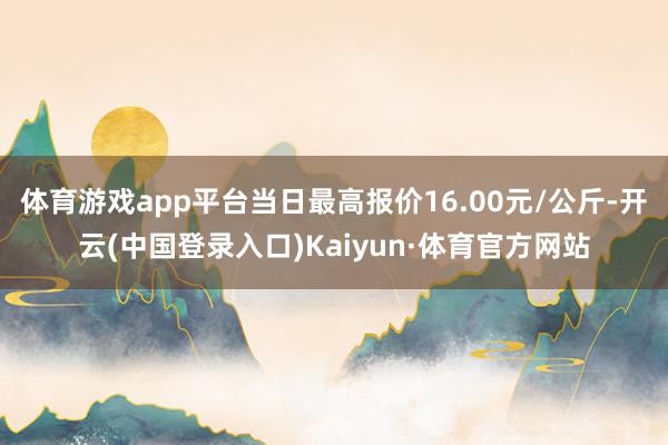 体育游戏app平台当日最高报价16.00元/公斤-开云(中国登录入口)Kaiyun·体育官方网站