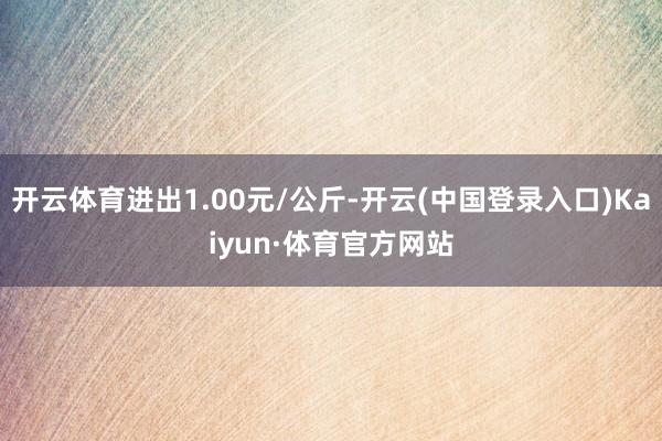 开云体育进出1.00元/公斤-开云(中国登录入口)Kaiyun·体育官方网站