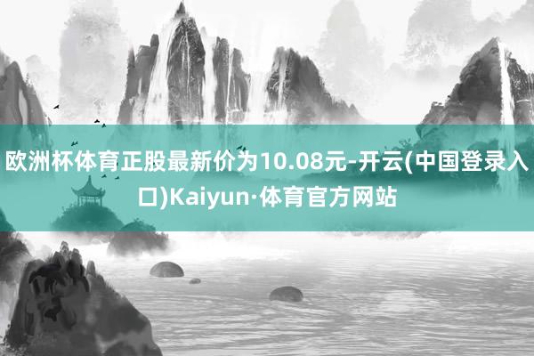 欧洲杯体育正股最新价为10.08元-开云(中国登录入口)Kaiyun·体育官方网站