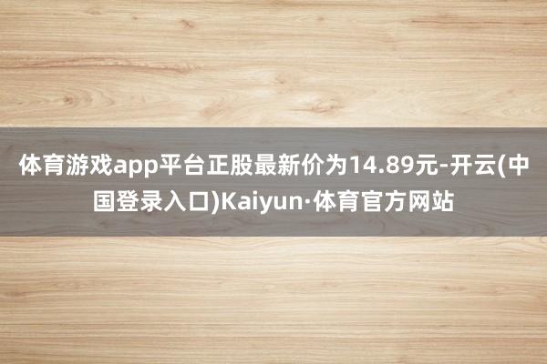 体育游戏app平台正股最新价为14.89元-开云(中国登录入口)Kaiyun·体育官方网站