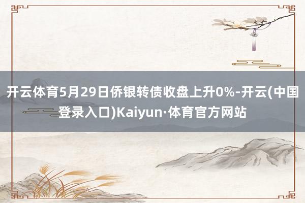 开云体育5月29日侨银转债收盘上升0%-开云(中国登录入口)Kaiyun·体育官方网站