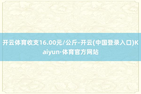 开云体育收支16.00元/公斤-开云(中国登录入口)Kaiyun·体育官方网站