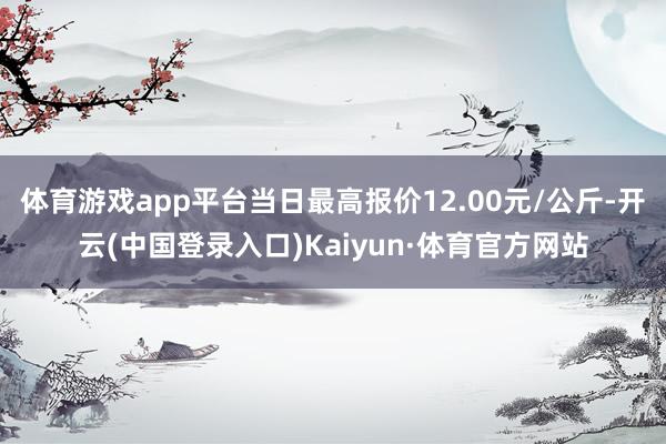 体育游戏app平台当日最高报价12.00元/公斤-开云(中国登录入口)Kaiyun·体育官方网站