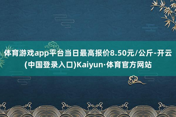 体育游戏app平台当日最高报价8.50元/公斤-开云(中国登录入口)Kaiyun·体育官方网站