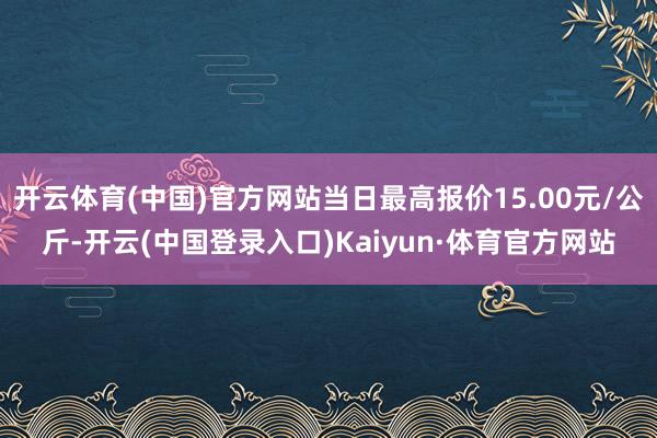 开云体育(中国)官方网站当日最高报价15.00元/公斤-开云(中国登录入口)Kaiyun·体育官方网站