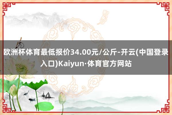 欧洲杯体育最低报价34.00元/公斤-开云(中国登录入口)Kaiyun·体育官方网站