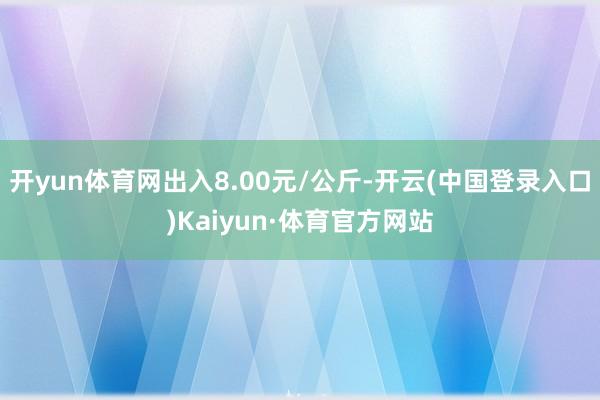 开yun体育网出入8.00元/公斤-开云(中国登录入口)Kaiyun·体育官方网站