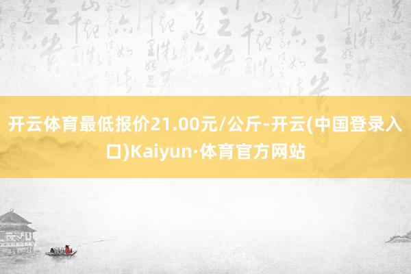 开云体育最低报价21.00元/公斤-开云(中国登录入口)Kaiyun·体育官方网站