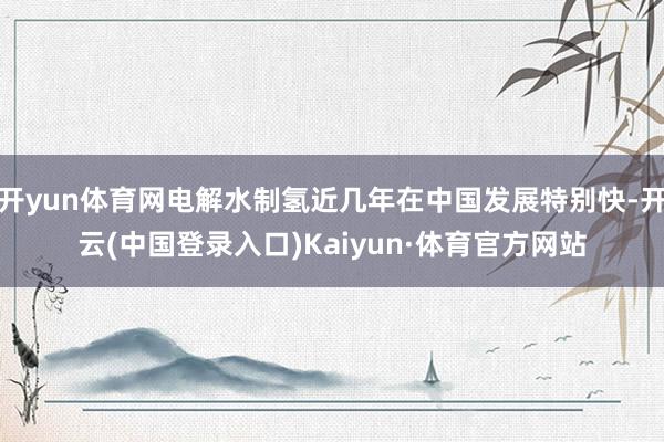 开yun体育网电解水制氢近几年在中国发展特别快-开云(中国登录入口)Kaiyun·体育官方网站