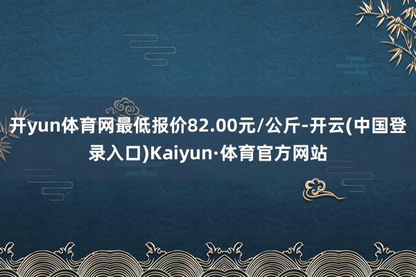 开yun体育网最低报价82.00元/公斤-开云(中国登录入口)Kaiyun·体育官方网站