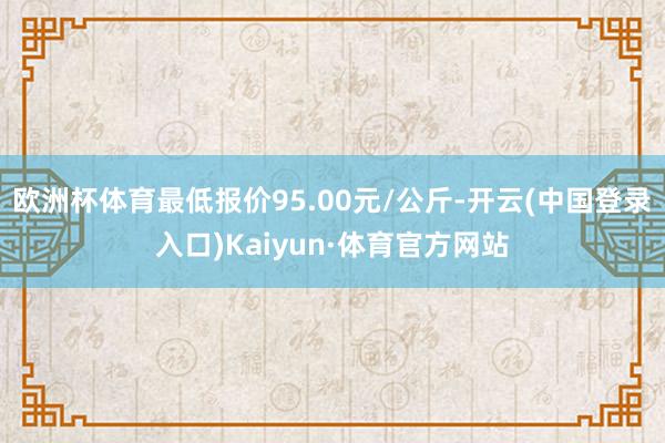 欧洲杯体育最低报价95.00元/公斤-开云(中国登录入口)Kaiyun·体育官方网站