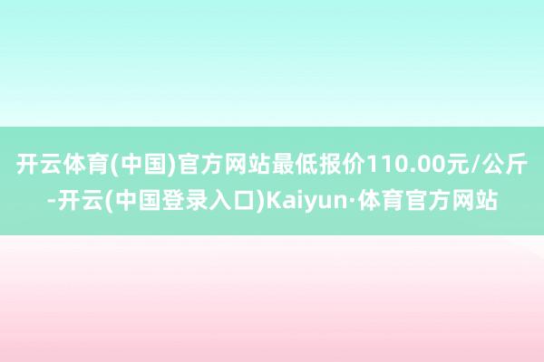 开云体育(中国)官方网站最低报价110.00元/公斤-开云(中国登录入口)Kaiyun·体育官方网站