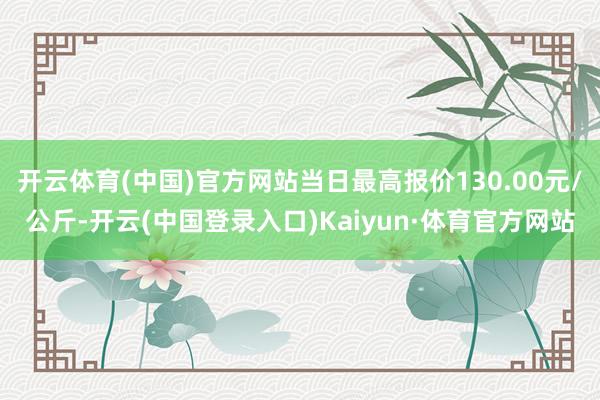 开云体育(中国)官方网站当日最高报价130.00元/公斤-开云(中国登录入口)Kaiyun·体育官方网站