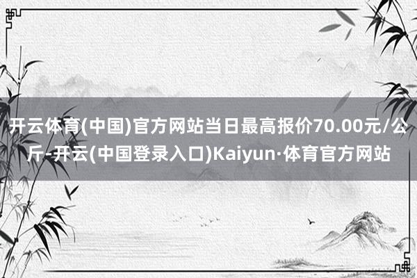 开云体育(中国)官方网站当日最高报价70.00元/公斤-开云(中国登录入口)Kaiyun·体育官方网站