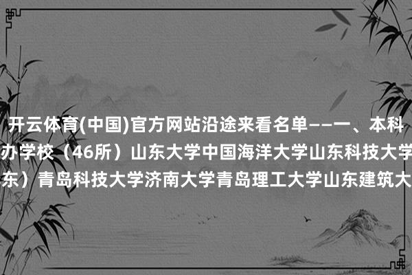 开云体育(中国)官方网站　　沿途来看名单——　　一、本科高校（71所）　　（一）公办学校（46所）　　山东大学　　中国海洋大学　　山东科技大学　　中国石油大学（华东）　　青岛科技大学　　济南大学　　青岛理工大学　　山东建筑大学　　皆鲁工业大学　　山东理工大学　　山东农业大学　　青岛农业大学　　山东第二医科大学　　山东第一医科大学　　滨州医学院　　山东中医药大学　　济宁医学院　　山东师范大学　　曲阜