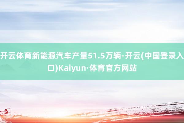 开云体育新能源汽车产量51.5万辆-开云(中国登录入口)Kaiyun·体育官方网站