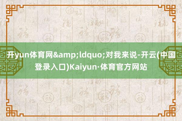 开yun体育网&ldquo;对我来说-开云(中国登录入口)Kaiyun·体育官方网站