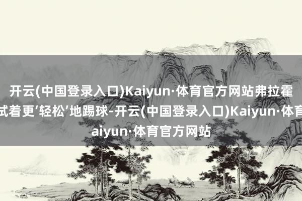 开云(中国登录入口)Kaiyun·体育官方网站弗拉霍维奇应该试着更‘轻松’地踢球-开云(中国登录入口)Kaiyun·体育官方网站