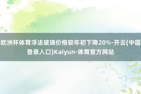 欧洲杯体育浮法玻璃价格较年初下降20%-开云(中国登录入口)Kaiyun·体育官方网站