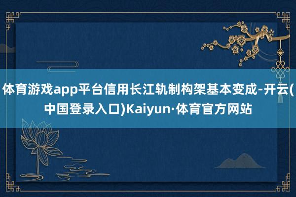 体育游戏app平台信用长江轨制构架基本变成-开云(中国登录入口)Kaiyun·体育官方网站