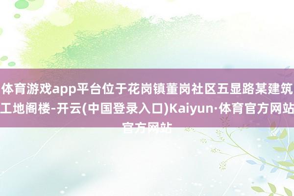 体育游戏app平台位于花岗镇董岗社区五显路某建筑工地阁楼-开云(中国登录入口)Kaiyun·体育官方网站