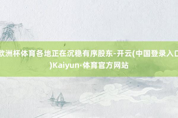 欧洲杯体育各地正在沉稳有序股东-开云(中国登录入口)Kaiyun·体育官方网站