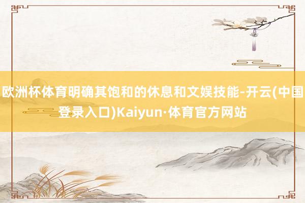 欧洲杯体育明确其饱和的休息和文娱技能-开云(中国登录入口)Kaiyun·体育官方网站