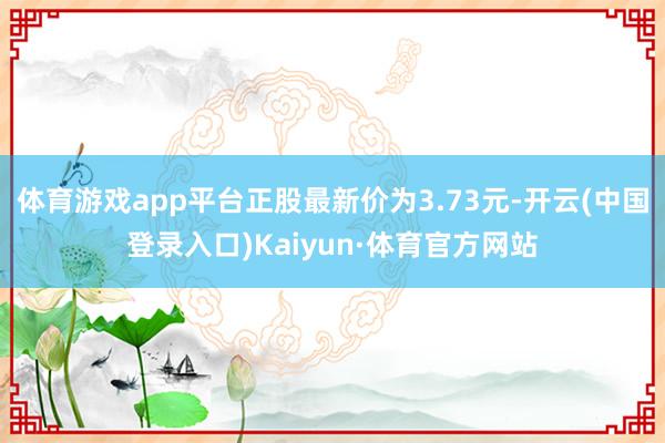 体育游戏app平台正股最新价为3.73元-开云(中国登录入口)Kaiyun·体育官方网站