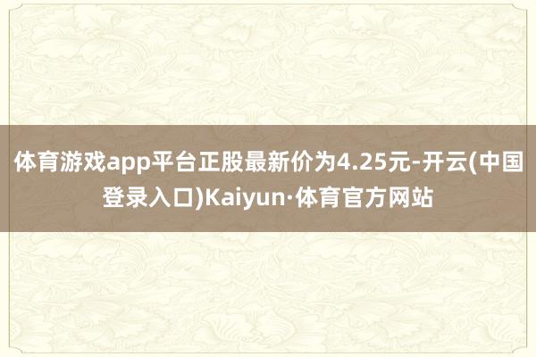 体育游戏app平台正股最新价为4.25元-开云(中国登录入口)Kaiyun·体育官方网站